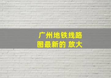 广州地铁线路图最新的 放大